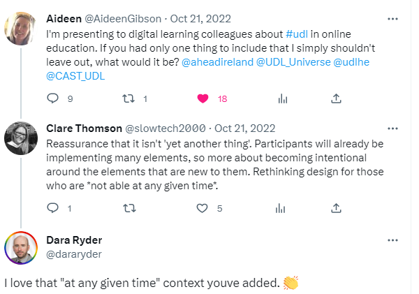 Tweet 1: I'm presenting to digital learning colleagues about #udl in online education. If you had only one thing to include that I simply shouldn't leave out, what would it be? @aheadireland @UDL_Universe @udlhe @CAST_UDL Tweet 2 Reassurance that it isn't 'yet another thing'. Participants will already be implementing many elements, so more about becoming intentional around the elements that are new to them. Rethinking design for those who are *not able at any given time*. Last tweet I love that "at any given time" context you've added.